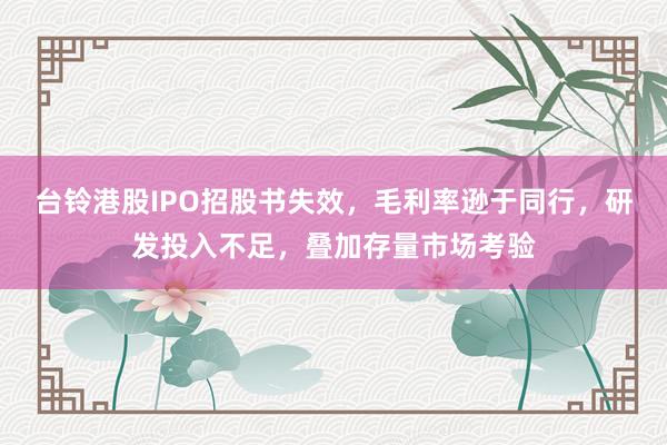 台铃港股IPO招股书失效，毛利率逊于同行，研发投入不足，叠加存量市场考验