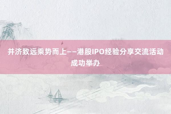 并济致远乘势而上——港股IPO经验分享交流活动成功举办