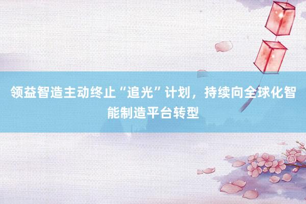 领益智造主动终止“追光”计划，持续向全球化智能制造平台转型