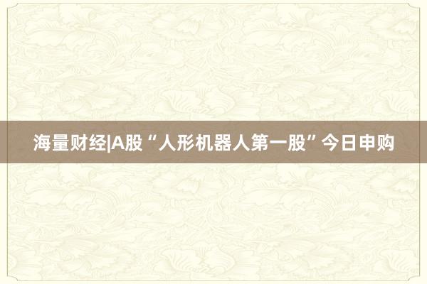 海量财经|A股“人形机器人第一股”今日申购