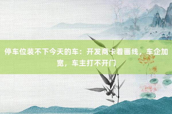 停车位装不下今天的车：开发商卡着画线，车企加宽，车主打不开门