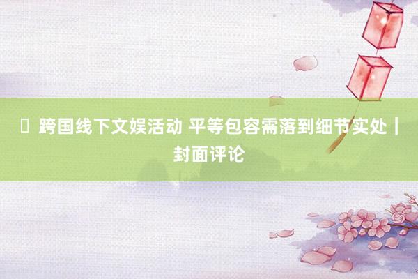 ​跨国线下文娱活动 平等包容需落到细节实处｜封面评论