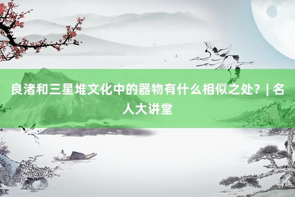 良渚和三星堆文化中的器物有什么相似之处？| 名人大讲堂