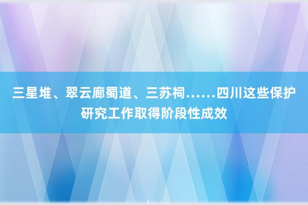 三星堆、翠云廊蜀道、三苏祠……四川这些保护研究工作取得阶段性成效