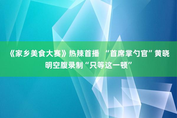 《家乡美食大赛》热辣首播  “首席掌勺官”黄晓明空腹录制“只等这一顿”