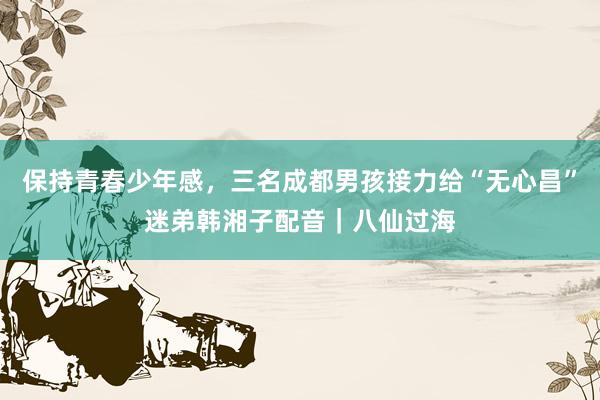 保持青春少年感，三名成都男孩接力给“无心昌”迷弟韩湘子配音｜八仙过海