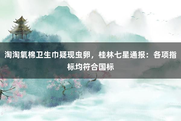 淘淘氧棉卫生巾疑现虫卵，桂林七星通报：各项指标均符合国标