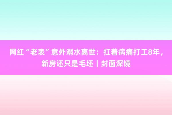 网红“老表”意外溺水离世：扛着病痛打工8年，新房还只是毛坯｜封面深镜