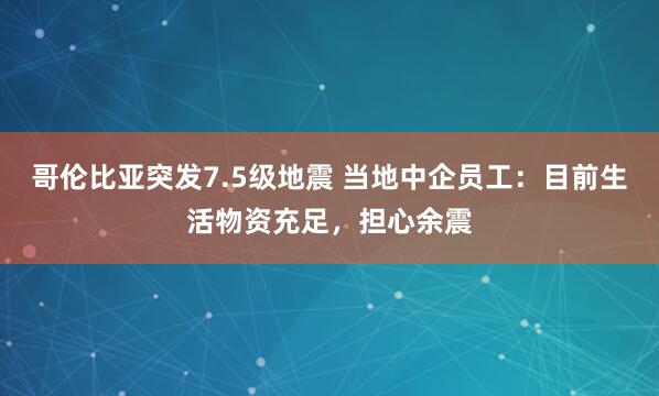 哥伦比亚突发7.5级地震 当地中企员工：目前生活物资充足，担心余震