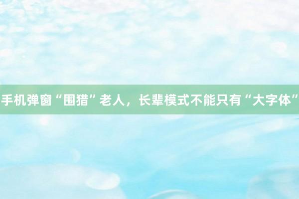 手机弹窗“围猎”老人，长辈模式不能只有“大字体”