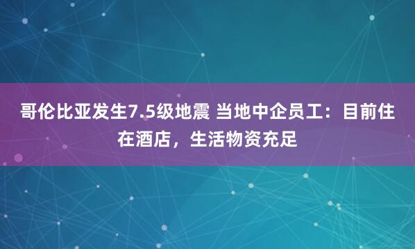 哥伦比亚发生7.5级地震 当地中企员工：目前住在酒店，生活物资充足