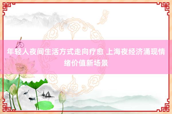 年轻人夜间生活方式走向疗愈 上海夜经济涌现情绪价值新场景