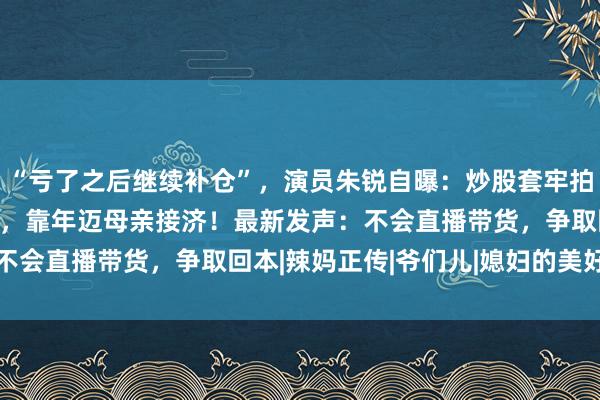 “亏了之后继续补仓”，演员朱锐自曝：炒股套牢拍戏20年的70万元积蓄，靠年迈母亲接济！最新发声：不会直播带货，争取回本|辣妈正传|爷们儿|媳妇的美好时代