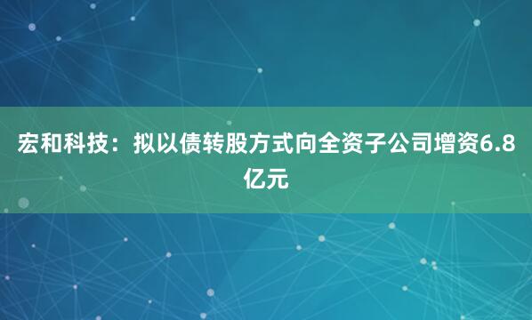 宏和科技：拟以债转股方式向全资子公司增资6.8亿元