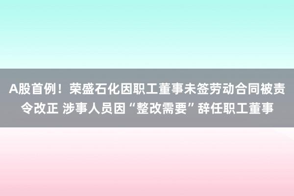 A股首例！荣盛石化因职工董事未签劳动合同被责令改正 涉事人员因“整改需要”辞任职工董事