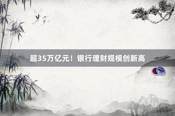 超35万亿元！银行理财规模创新高