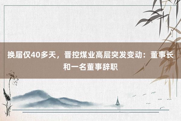 换届仅40多天，晋控煤业高层突发变动：董事长和一名董事辞职