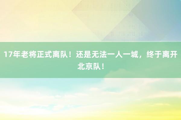 17年老将正式离队！还是无法一人一城，终于离开北京队！