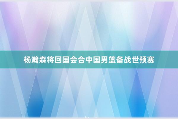 杨瀚森将回国会合中国男篮备战世预赛