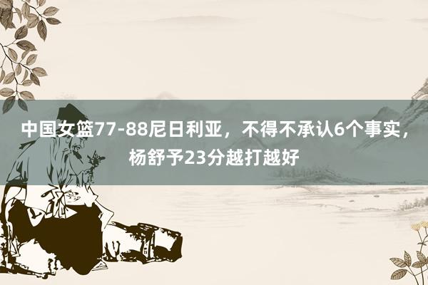 中国女篮77-88尼日利亚，不得不承认6个事实，杨舒予23分越打越好
