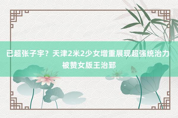 已超张子宇？天津2米2少女增重展现超强统治力 被赞女版王治郅