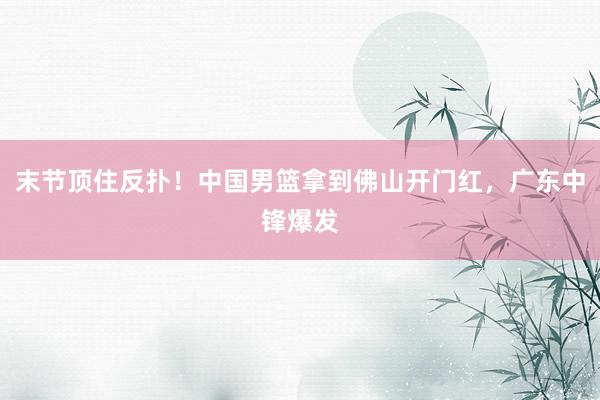 末节顶住反扑！中国男篮拿到佛山开门红，广东中锋爆发