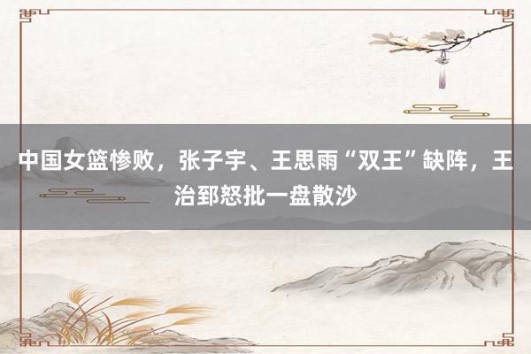 中国女篮惨败，张子宇、王思雨“双王”缺阵，王治郅怒批一盘散沙