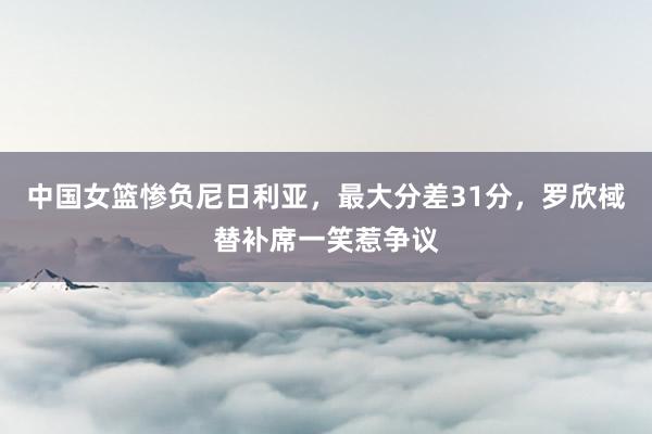 中国女篮惨负尼日利亚，最大分差31分，罗欣棫替补席一笑惹争议