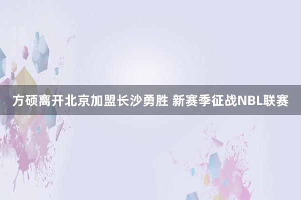 方硕离开北京加盟长沙勇胜 新赛季征战NBL联赛