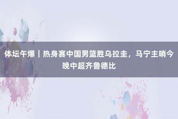 体坛午爆｜热身赛中国男篮胜乌拉圭，马宁主哨今晚中超齐鲁德比