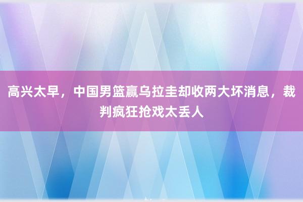 高兴太早，中国男篮赢乌拉圭却收两大坏消息，裁判疯狂抢戏太丢人