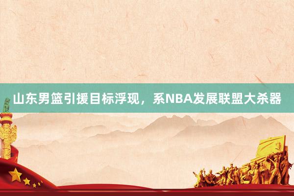 山东男篮引援目标浮现，系NBA发展联盟大杀器