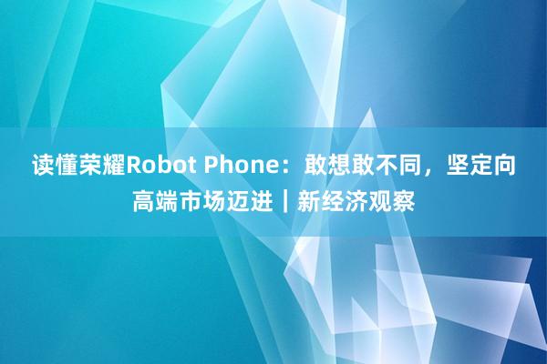 读懂荣耀Robot Phone：敢想敢不同，坚定向高端市场迈进｜新经济观察