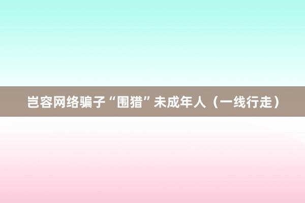 岂容网络骗子“围猎”未成年人（一线行走）