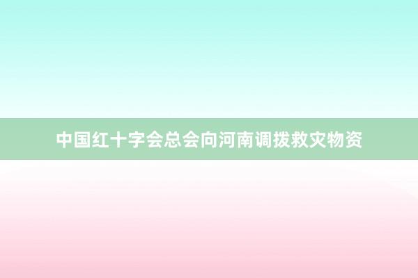 中国红十字会总会向河南调拨救灾物资