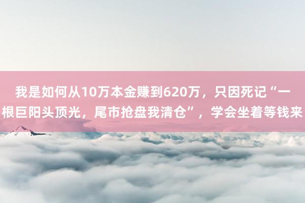 我是如何从10万本金赚到620万，只因死记“一根巨阳头顶光，尾市抢盘我清仓”，学会坐着等钱来