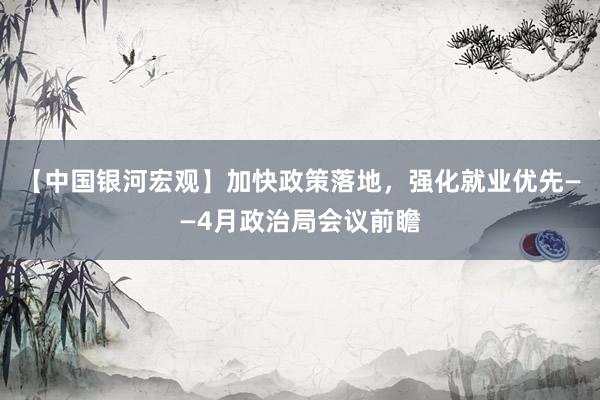 【中国银河宏观】加快政策落地，强化就业优先——4月政治局会议前瞻