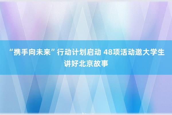 “携手向未来”行动计划启动 48项活动邀大学生讲好北京故事