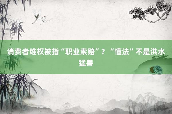 消费者维权被指“职业索赔”？“懂法”不是洪水猛兽
