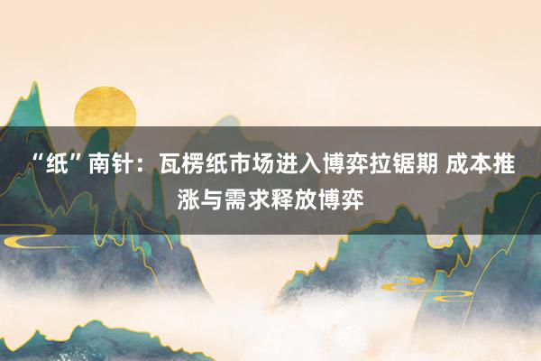 “纸”南针：瓦楞纸市场进入博弈拉锯期 成本推涨与需求释放博弈