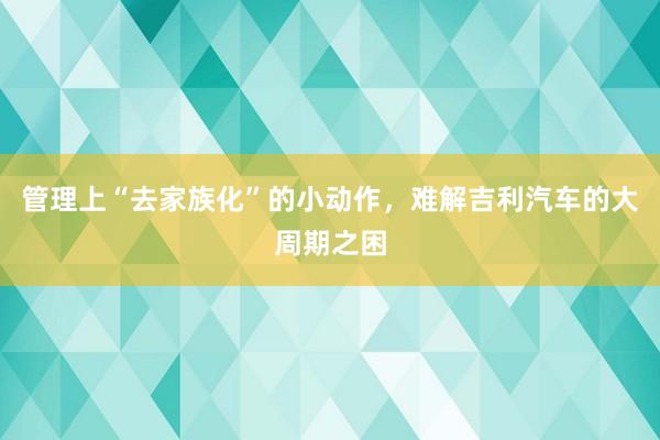 管理上“去家族化”的小动作，难解吉利汽车的大周期之困