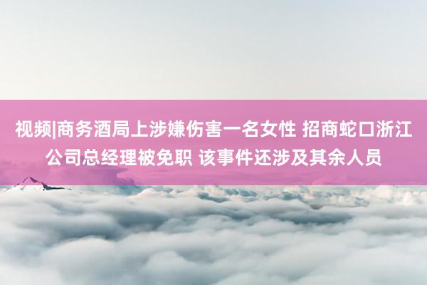 视频|商务酒局上涉嫌伤害一名女性 招商蛇口浙江公司总经理被免职 该事件还涉及其余人员
