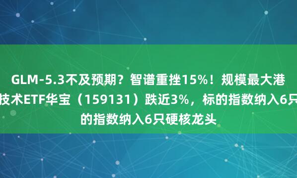 GLM-5.3不及预期？智谱重挫15%！规模最大港股通信息技术ETF华宝（159131）跌近3%，标的指数纳入6只硬核龙头