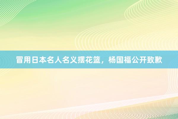 冒用日本名人名义摆花篮，杨国福公开致歉