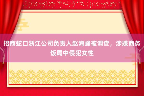 招商蛇口浙江公司负责人赵海峰被调查，涉嫌商务饭局中侵犯女性