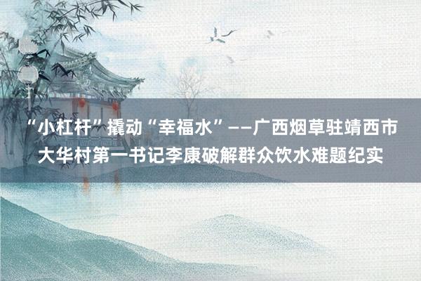 “小杠杆”撬动“幸福水”——广西烟草驻靖西市大华村第一书记李康破解群众饮水难题纪实