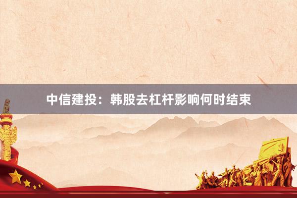 中信建投：韩股去杠杆影响何时结束