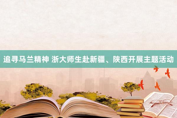追寻马兰精神 浙大师生赴新疆、陕西开展主题活动
