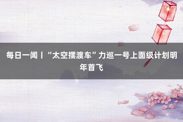 每日一闻丨“太空摆渡车”力巡一号上面级计划明年首飞