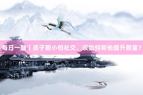 每日一题丨孩子胆小怕社交，该如何帮他提升胆量？